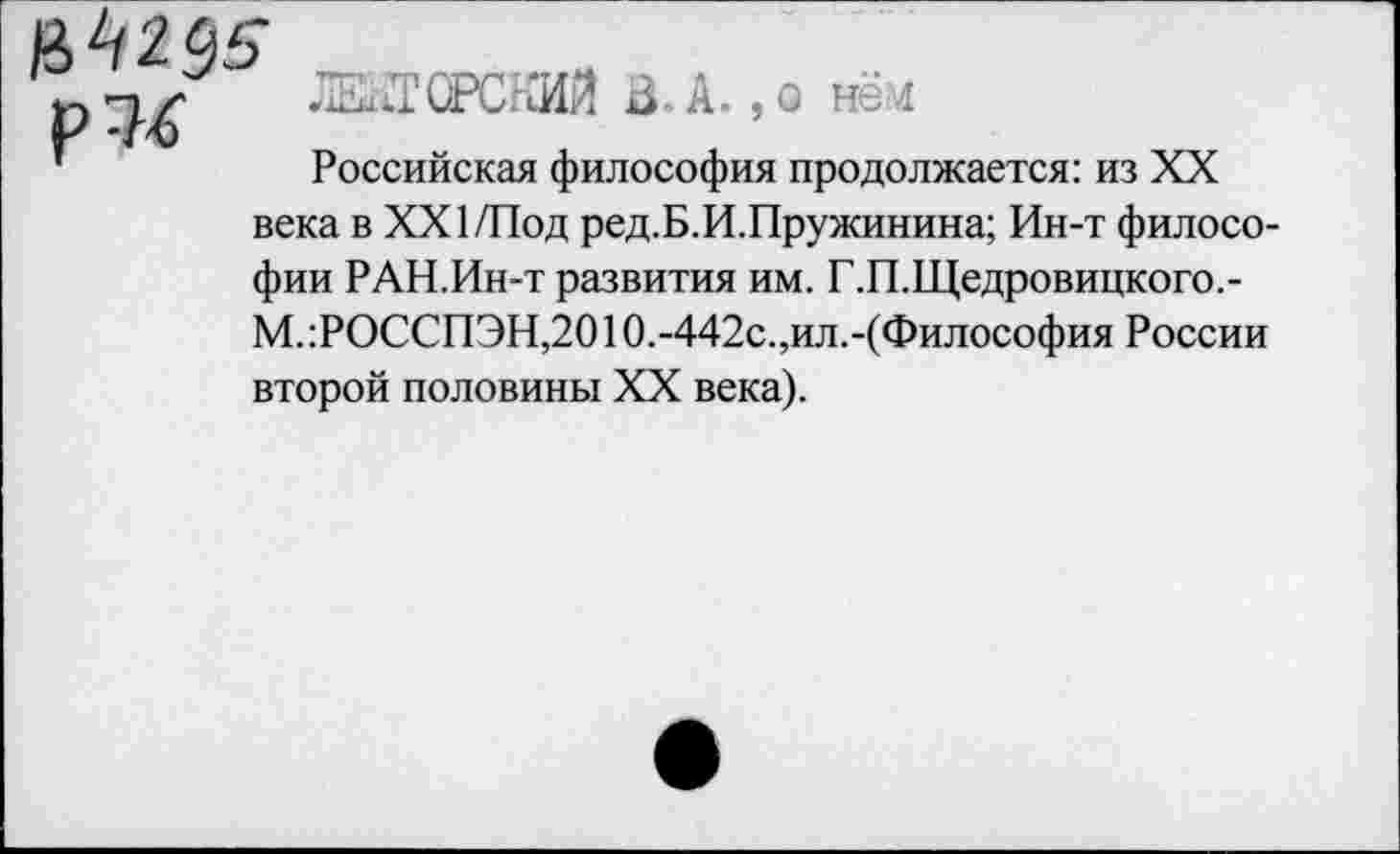 ﻿р?4
ЖТСРСЯИй В. А., а нём
Российская философия продолжается: из XX
века в XXI/Под ред.Б.И.Пружинина; Ин-т философии РАН.Ин-т развития им. Г.П.Щедровицкого.-М.:РОССПЭН,20Ю.-442с.,ил.-(Философия России второй половины XX века).